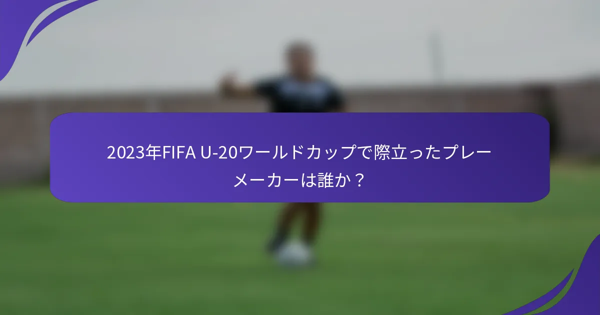 2023年FIFA U-20ワールドカップで際立ったプレーメーカーは誰か？