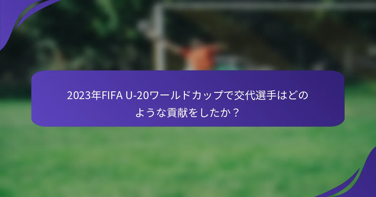 2023年FIFA U-20ワールドカップで交代選手はどのような貢献をしたか？