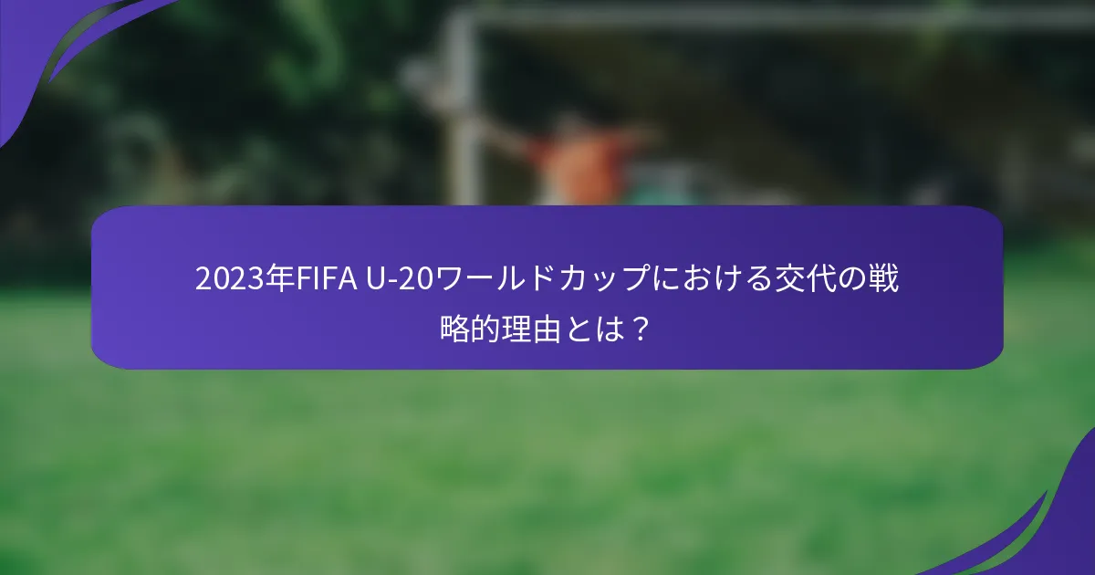 2023年FIFA U-20ワールドカップにおける交代の戦略的理由とは？