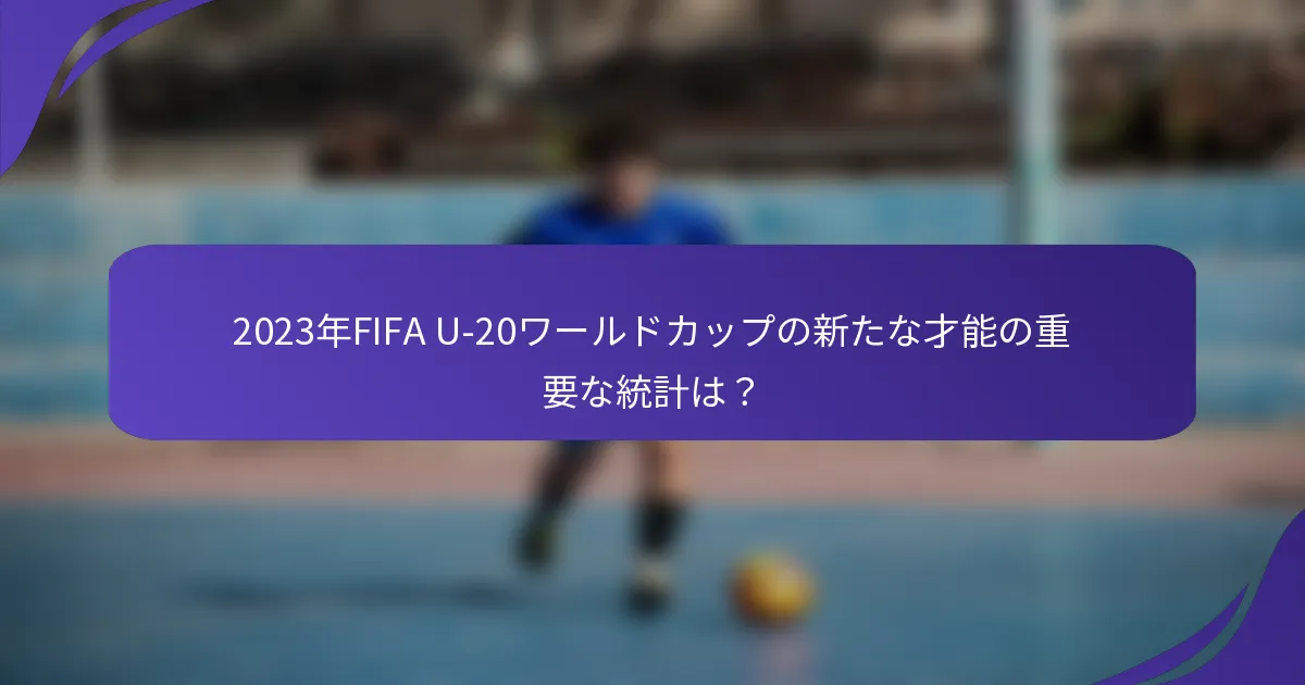 2023年FIFA U-20ワールドカップの新たな才能の重要な統計は？