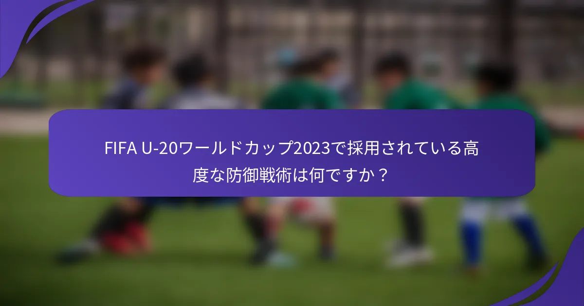FIFA U-20ワールドカップ2023で採用されている高度な防御戦術は何ですか？
