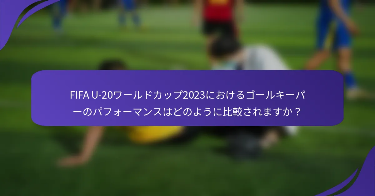 FIFA U-20ワールドカップ2023におけるゴールキーパーのパフォーマンスはどのように比較されますか？