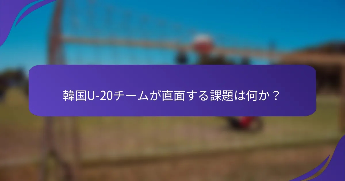 韓国U-20チームが直面する課題は何か？