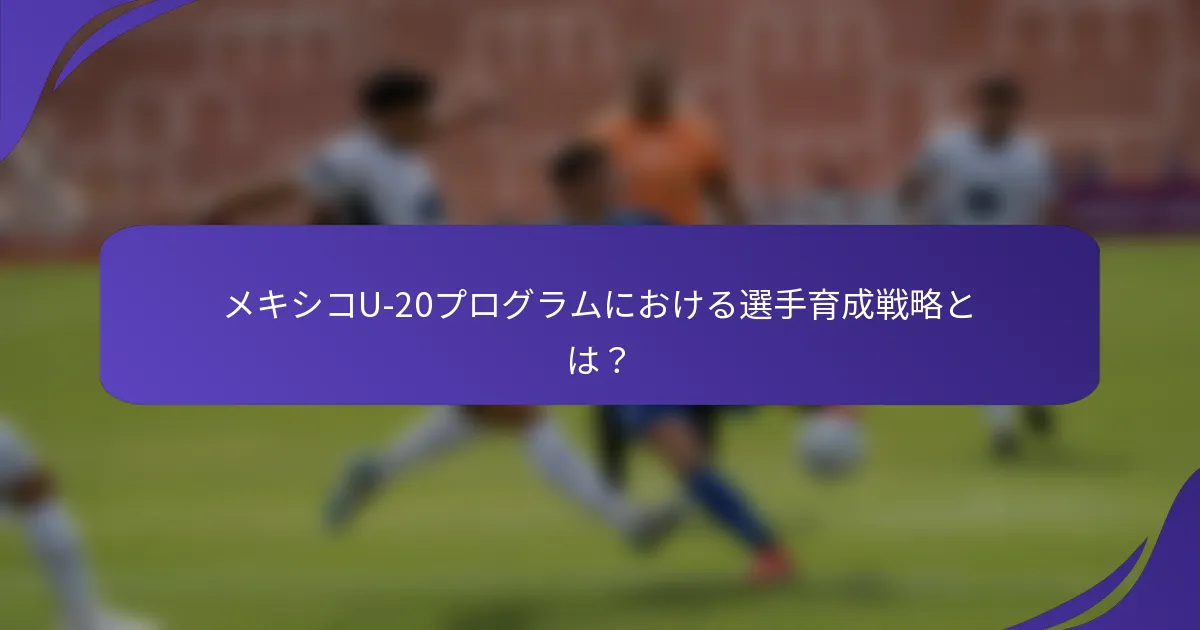 メキシコU-20プログラムにおける選手育成戦略とは?